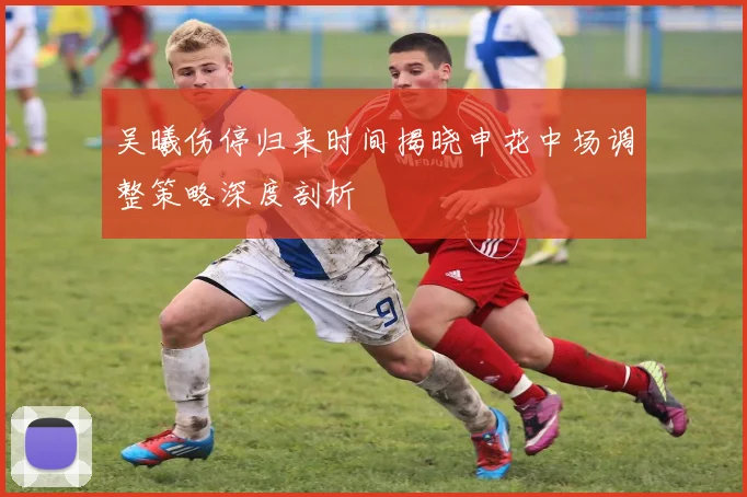 吴曦伤停归来时间揭晓申花中场调整策略深度剖析