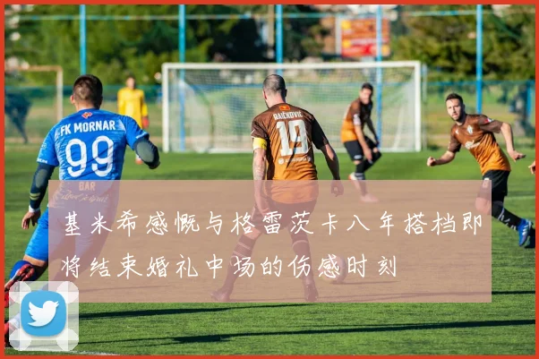 基米希感慨与格雷茨卡八年搭档即将结束婚礼中场的伤感时刻