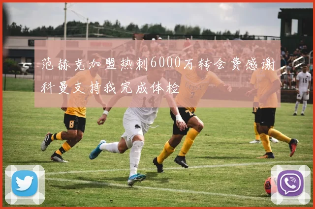 范赫克加盟热刺6000万转会费感谢科曼支持我完成体检
