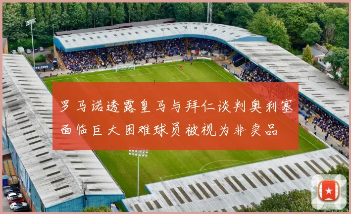 罗马诺透露皇马与拜仁谈判奥利塞面临巨大困难球员被视为非卖品