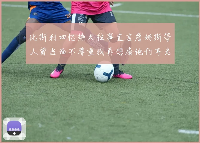 比斯利回忆热火往事直言詹姆斯等人曾当面不尊重我真想扇他们耳光