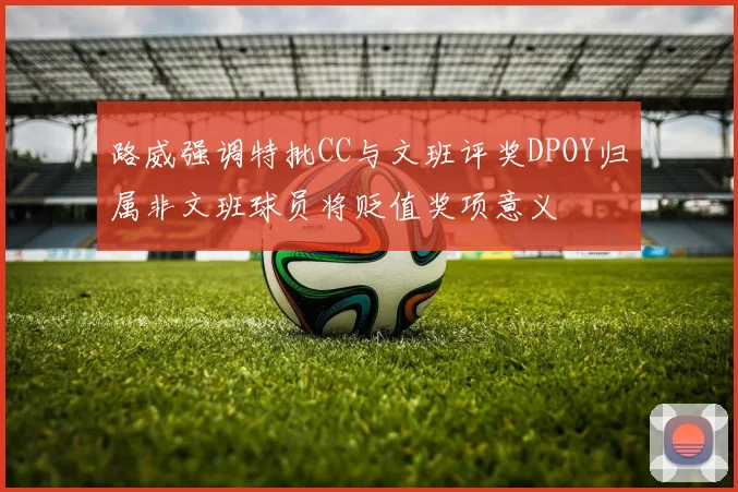路威强调特批CC与文班评奖DPOY归属非文班球员将贬值奖项意义