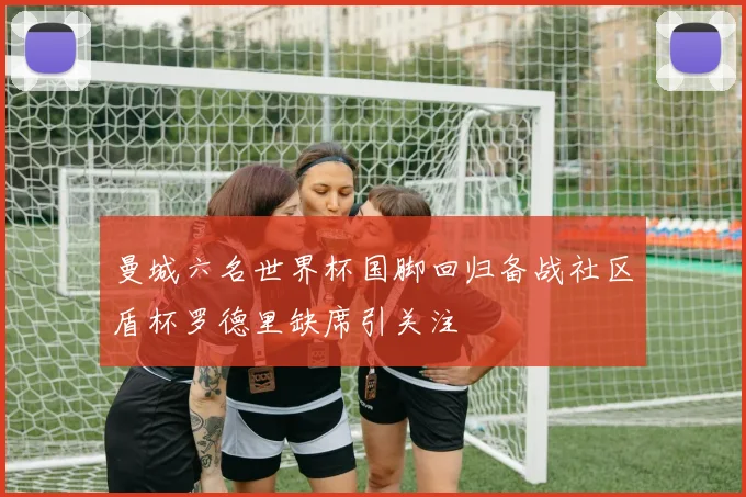 曼城六名世界杯国脚回归备战社区盾杯罗德里缺席引关注