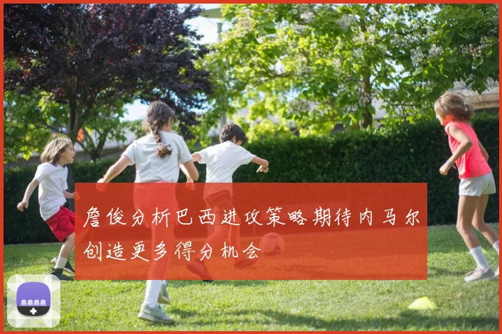 詹俊分析巴西进攻策略期待内马尔创造更多得分机会