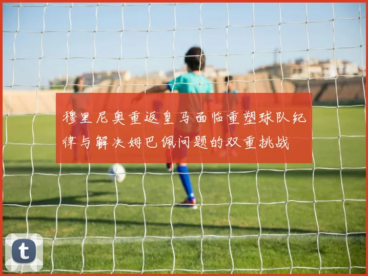 穆里尼奥重返皇马面临重塑球队纪律与解决姆巴佩问题的双重挑战