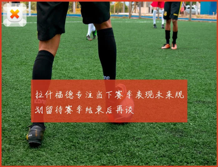 拉什福德专注当下赛季表现未来规划留待赛季结束后再谈