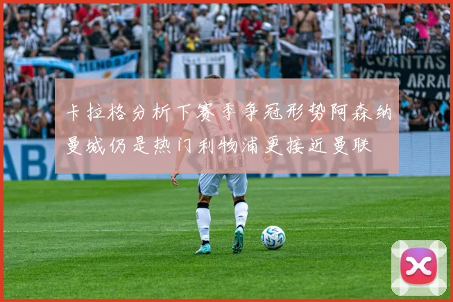 卡拉格分析下赛季争冠形势阿森纳曼城仍是热门利物浦更接近曼联
