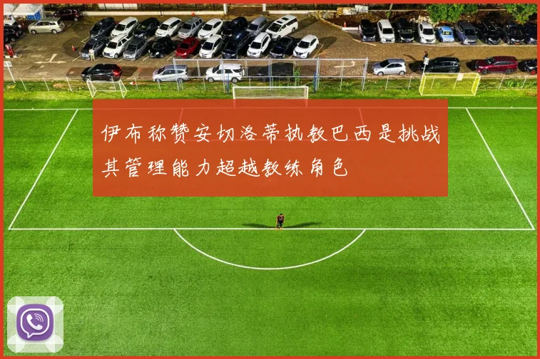 伊布称赞安切洛蒂执教巴西是挑战其管理能力超越教练角色