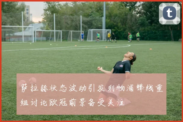 萨拉赫状态波动引发利物浦锋线重组讨论欧冠前景备受关注