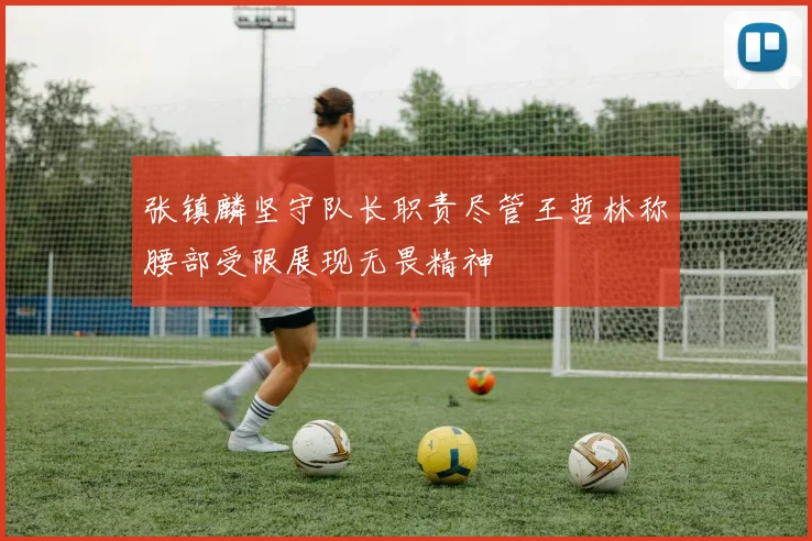 张镇麟坚守队长职责尽管王哲林称腰部受限展现无畏精神