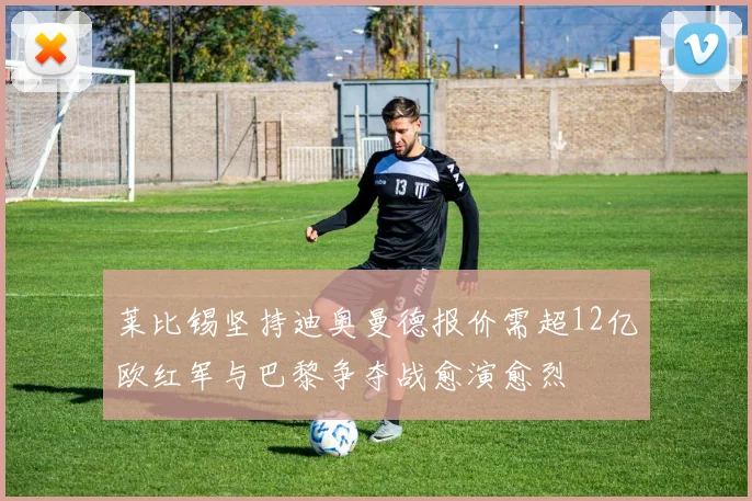 莱比锡坚持迪奥曼德报价需超12亿欧红军与巴黎争夺战愈演愈烈