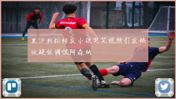 里沙利松转发小孩哭笑视频引发热议疑似调侃阿森纳