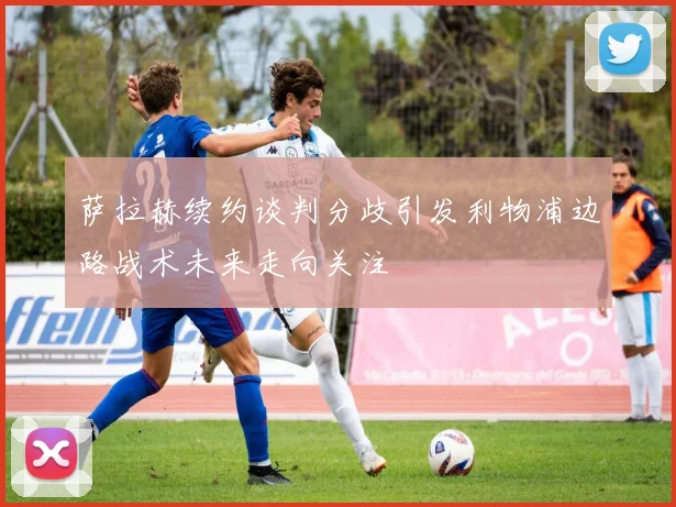 萨拉赫续约谈判分歧引发利物浦边路战术未来走向关注