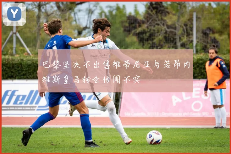 巴黎坚决不出售维蒂尼亚与若昂内维斯皇马转会传闻不实