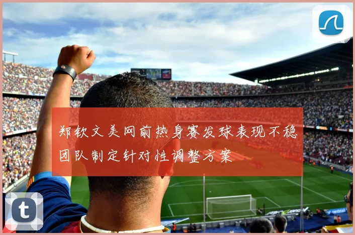 郑钦文美网前热身赛发球表现不稳团队制定针对性调整方案