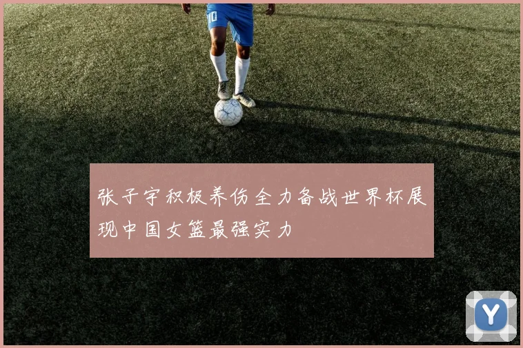 张子宇积极养伤全力备战世界杯展现中国女篮最强实力