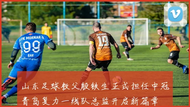 山东足球教父殷铁生正式担任中冠青岛复力一线队总监开启新篇章