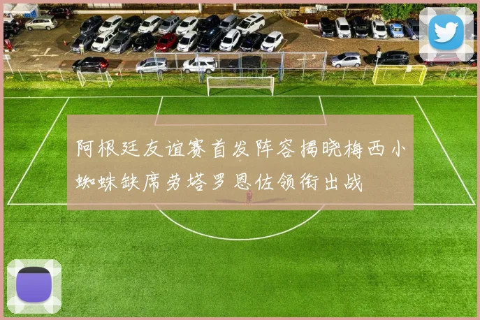 阿根廷友谊赛首发阵容揭晓梅西小蜘蛛缺席劳塔罗恩佐领衔出战