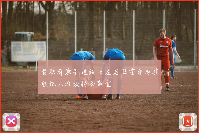 曼联有意引进纽卡左后卫霍尔与其经纪人洽谈转会事宜