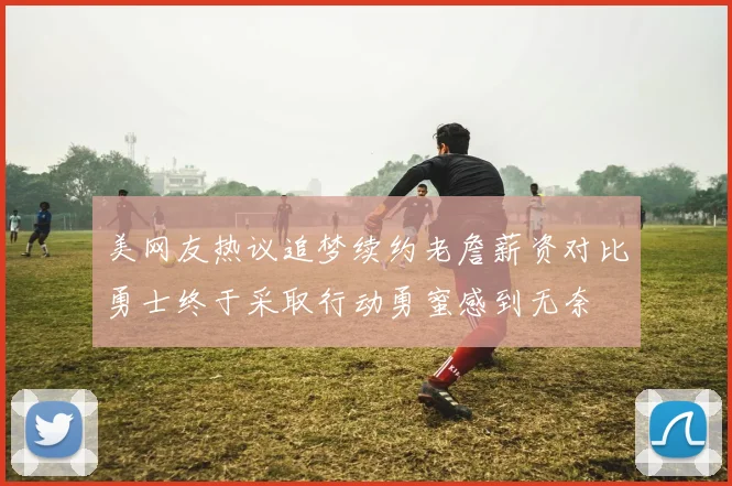 美网友热议追梦续约老詹薪资对比勇士终于采取行动勇蜜感到无奈