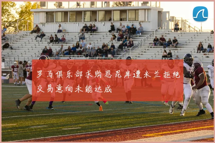 罗马俱乐部求购恩昆库遭米兰拒绝交易意向未能达成