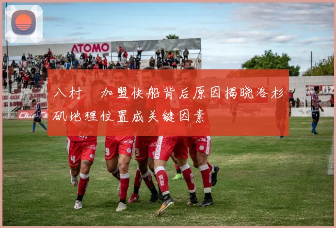八村塁加盟快船背后原因揭晓洛杉矶地理位置成关键因素