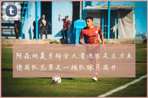 阿森纳夏季转会大清洗女足主力米德离队无男足一线队球员离开