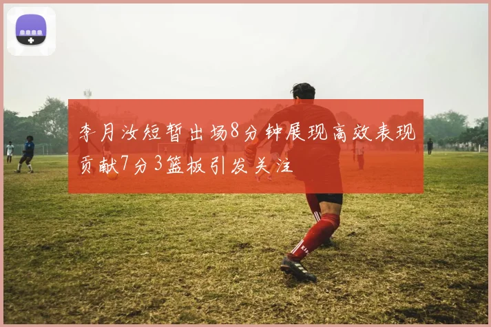 李月汝短暂出场8分钟展现高效表现贡献7分3篮板引发关注
