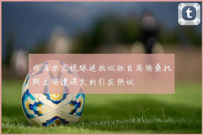 内马尔无视球迷抗议独自离场桑托斯主场遭遇失利引发热议