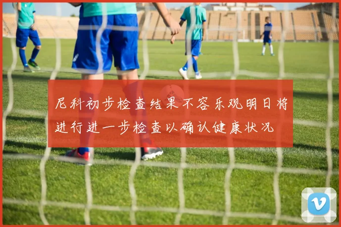 尼科初步检查结果不容乐观明日将进行进一步检查以确认健康状况