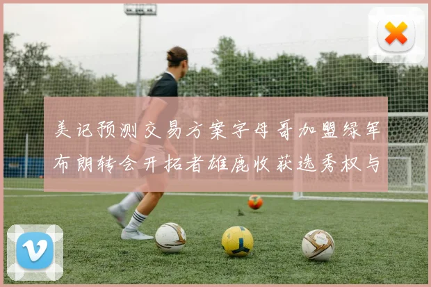 美记预测交易方案字母哥加盟绿军布朗转会开拓者雄鹿收获选秀权与年轻球员