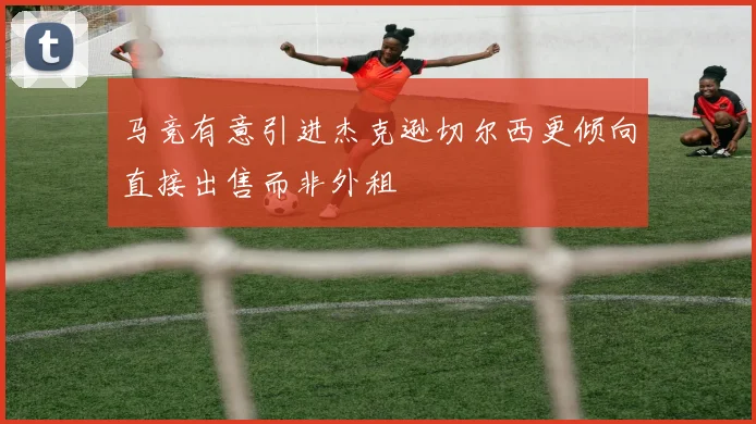 马竞有意引进杰克逊切尔西更倾向直接出售而非外租
