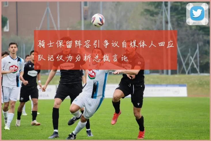 骑士保留阵容引争议自媒体人回应队记仅为分析总裁言论
