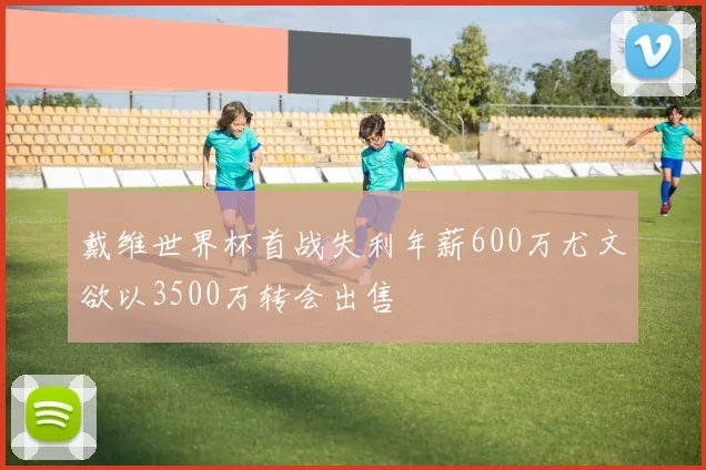 戴维世界杯首战失利年薪600万尤文欲以3500万转会出售