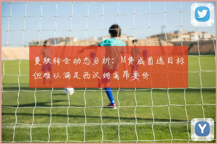曼联转会动态分析:M费成首选目标但难以满足西汉姆高昂要价