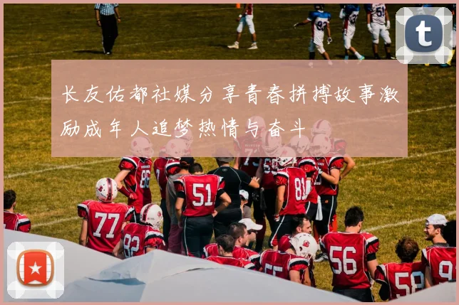 长友佑都社媒分享青春拼搏故事激励成年人追梦热情与奋斗