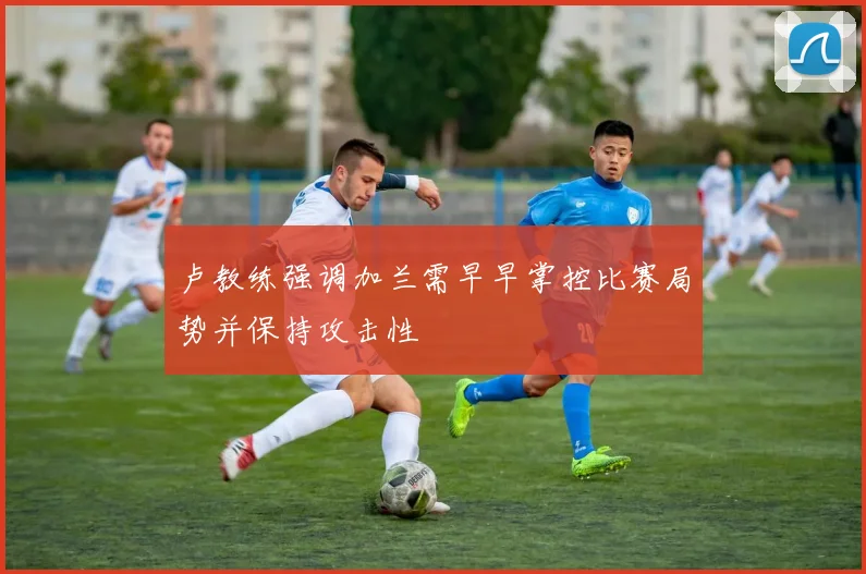 卢教练强调加兰需早早掌控比赛局势并保持攻击性