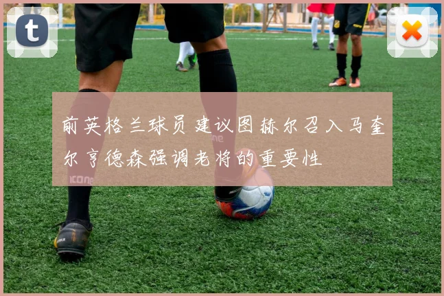 前英格兰球员建议图赫尔召入马奎尔亨德森强调老将的重要性