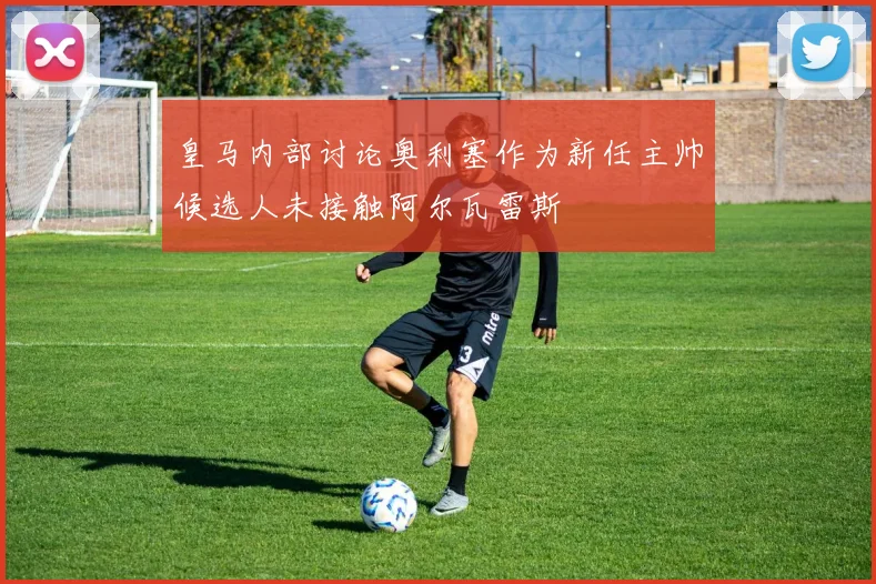 皇马内部讨论奥利塞作为新任主帅候选人未接触阿尔瓦雷斯